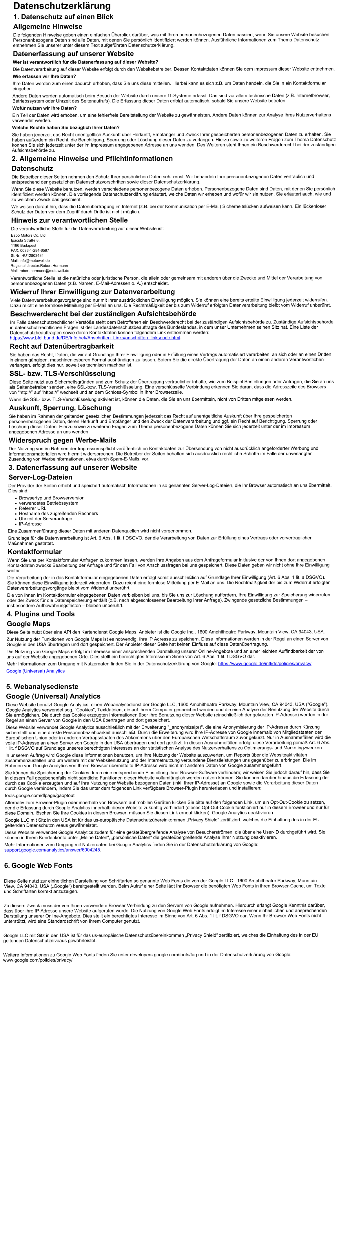 Datenschutzerklärung 1. Datenschutz auf einen Blick Allgemeine Hinweise Die folgenden Hinweise geben einen einfachen Überblick darüber, was mit Ihren personenbezogenen Daten passiert, wenn Sie unsere Website besuchen. Personenbezogene Daten sind alle Daten, mit denen Sie persönlich identifiziert werden können. Ausführliche Informationen zum Thema Datenschutz entnehmen Sie unserer unter diesem Text aufgeführten Datenschutzerklärung. Datenerfassung auf unserer Website Wer ist verantwortlich für die Datenerfassung auf dieser Website? Die Datenverarbeitung auf dieser Website erfolgt durch den Websitebetreiber. Dessen Kontaktdaten können Sie dem Impressum dieser Website entnehmen. Wie erfassen wir Ihre Daten? Ihre Daten werden zum einen dadurch erhoben, dass Sie uns diese mitteilen. Hierbei kann es sich z.B. um Daten handeln, die Sie in ein Kontaktformular eingeben. Andere Daten werden automatisch beim Besuch der Website durch unsere IT-Systeme erfasst. Das sind vor allem technische Daten (z.B. Internetbrowser, Betriebssystem oder Uhrzeit des Seitenaufrufs). Die Erfassung dieser Daten erfolgt automatisch, sobald Sie unsere Website betreten. Wofür nutzen wir Ihre Daten? Ein Teil der Daten wird erhoben, um eine fehlerfreie Bereitstellung der Website zu gewährleisten. Andere Daten können zur Analyse Ihres Nutzerverhaltens verwendet werden. Welche Rechte haben Sie bezüglich Ihrer Daten? Sie haben jederzeit das Recht unentgeltlich Auskunft über Herkunft, Empfänger und Zweck Ihrer gespeicherten personenbezogenen Daten zu erhalten. Sie haben außerdem ein Recht, die Berichtigung, Sperrung oder Löschung dieser Daten zu verlangen. Hierzu sowie zu weiteren Fragen zum Thema Datenschutz können Sie sich jederzeit unter der im Impressum angegebenen Adresse an uns wenden. Des Weiteren steht Ihnen ein Beschwerderecht bei der zuständigen Aufsichtsbehörde zu. 2. Allgemeine Hinweise und Pflichtinformationen Datenschutz Die Betreiber dieser Seiten nehmen den Schutz Ihrer persönlichen Daten sehr ernst. Wir behandeln Ihre personenbezogenen Daten vertraulich und entsprechend der gesetzlichen Datenschutzvorschriften sowie dieser Datenschutzerklärung. Wenn Sie diese Website benutzen, werden verschiedene personenbezogene Daten erhoben. Personenbezogene Daten sind Daten, mit denen Sie persönlich identifiziert werden können. Die vorliegende Datenschutzerklärung erläutert, welche Daten wir erheben und wofür wir sie nutzen. Sie erläutert auch, wie und zu welchem Zweck das geschieht. Wir weisen darauf hin, dass die Datenübertragung im Internet (z.B. bei der Kommunikation per E-Mail) Sicherheitslücken aufweisen kann. Ein lückenloser Schutz der Daten vor dem Zugriff durch Dritte ist nicht möglich. Hinweis zur verantwortlichen Stelle Die verantwortliche Stelle für die Datenverarbeitung auf dieser Website ist: Babó Motors Co. Ltd. Ipacsfa Straße 8. 1186 Budapest FAX. 0036-1-294-6597 St.Nr. HU12803484 Mail: info@motowell.de Regional director:Robert Hermann Mail: robert.hermann@motowell.de Verantwortliche Stelle ist die natürliche oder juristische Person, die allein oder gemeinsam mit anderen über die Zwecke und Mittel der Verarbeitung von personenbezogenen Daten (z.B. Namen, E-Mail-Adressen o. Ä.) entscheidet. Widerruf Ihrer Einwilligung zur Datenverarbeitung Viele Datenverarbeitungsvorgänge sind nur mit Ihrer ausdrücklichen Einwilligung möglich. Sie können eine bereits erteilte Einwilligung jederzeit widerrufen. Dazu reicht eine formlose Mitteilung per E-Mail an uns. Die Rechtmäßigkeit der bis zum Widerruf erfolgten Datenverarbeitung bleibt vom Widerruf unberührt. Beschwerderecht bei der zuständigen Aufsichtsbehörde Im Falle datenschutzrechtlicher Verstöße steht dem Betroffenen ein Beschwerderecht bei der zuständigen Aufsichtsbehörde zu. Zuständige Aufsichtsbehörde in datenschutzrechtlichen Fragen ist der Landesdatenschutzbeauftragte des Bundeslandes, in dem unser Unternehmen seinen Sitz hat. Eine Liste der Datenschutzbeauftragten sowie deren Kontaktdaten können folgendem Link entnommen werden: https://www.bfdi.bund.de/DE/Infothek/Anschriften_Links/anschriften_linksnode.html. Recht auf Datenübertragbarkeit Sie haben das Recht, Daten, die wir auf Grundlage Ihrer Einwilligung oder in Erfüllung eines Vertrags automatisiert verarbeiten, an sich oder an einen Dritten in einem gängigen, maschinenlesbaren Format aushändigen zu lassen. Sofern Sie die direkte Übertragung der Daten an einen anderen Verantwortlichen verlangen, erfolgt dies nur, soweit es technisch machbar ist. SSL- bzw. TLS-Verschlüsselung Diese Seite nutzt aus Sicherheitsgründen und zum Schutz der Übertragung vertraulicher Inhalte, wie zum Beispiel Bestellungen oder Anfragen, die Sie an uns als Seitenbetreiber senden, eine SSL-bzw. TLS-Verschlüsselung. Eine verschlüsselte Verbindung erkennen Sie daran, dass die Adresszeile des Browsers von “http://” auf “https://” wechselt und an dem Schloss-Symbol in Ihrer Browserzeile. Wenn die SSL- bzw. TLS-Verschlüsselung aktiviert ist, können die Daten, die Sie an uns übermitteln, nicht von Dritten mitgelesen werden. Auskunft, Sperrung, Löschung Sie haben im Rahmen der geltenden gesetzlichen Bestimmungen jederzeit das Recht auf unentgeltliche Auskunft über Ihre gespeicherten personenbezogenen Daten, deren Herkunft und Empfänger und den Zweck der Datenverarbeitung und ggf. ein Recht auf Berichtigung, Sperrung oder Löschung dieser Daten. Hierzu sowie zu weiteren Fragen zum Thema personenbezogene Daten können Sie sich jederzeit unter der im Impressum angegebenen Adresse an uns wenden. Widerspruch gegen Werbe-Mails Der Nutzung von im Rahmen der Impressumspflicht veröffentlichten Kontaktdaten zur Übersendung von nicht ausdrücklich angeforderter Werbung und Informationsmaterialien wird hiermit widersprochen. Die Betreiber der Seiten behalten sich ausdrücklich rechtliche Schritte im Falle der unverlangten Zusendung von Werbeinformationen, etwa durch Spam-E-Mails, vor. 3. Datenerfassung auf unserer Website Server-Log-Dateien Der Provider der Seiten erhebt und speichert automatisch Informationen in so genannten Server-Log-Dateien, die Ihr Browser automatisch an uns übermittelt. Dies sind: ·	Browsertyp und Browserversion ·	verwendetes Betriebssystem ·	Referrer URL ·	Hostname des zugreifenden Rechners ·	Uhrzeit der Serveranfrage ·	IP-Adresse Eine Zusammenführung dieser Daten mit anderen Datenquellen wird nicht vorgenommen. Grundlage für die Datenverarbeitung ist Art. 6 Abs. 1 lit. f DSGVO, der die Verarbeitung von Daten zur Erfüllung eines Vertrags oder vorvertraglicher Maßnahmen gestattet. Kontaktformular Wenn Sie uns per Kontaktformular Anfragen zukommen lassen, werden Ihre Angaben aus dem Anfrageformular inklusive der von Ihnen dort angegebenen Kontaktdaten zwecks Bearbeitung der Anfrage und für den Fall von Anschlussfragen bei uns gespeichert. Diese Daten geben wir nicht ohne Ihre Einwilligung weiter. Die Verarbeitung der in das Kontaktformular eingegebenen Daten erfolgt somit ausschließlich auf Grundlage Ihrer Einwilligung (Art. 6 Abs. 1 lit. a DSGVO). Sie können diese Einwilligung jederzeit widerrufen. Dazu reicht eine formlose Mitteilung per E-Mail an uns. Die Rechtmäßigkeit der bis zum Widerruf erfolgten Datenverarbeitungsvorgänge bleibt vom Widerruf unberührt. Die von Ihnen im Kontaktformular eingegebenen Daten verbleiben bei uns, bis Sie uns zur Löschung auffordern, Ihre Einwilligung zur Speicherung widerrufen oder der Zweck für die Datenspeicherung entfällt (z.B. nach abgeschlossener Bearbeitung Ihrer Anfrage). Zwingende gesetzliche Bestimmungen – insbesondere Aufbewahrungsfristen – bleiben unberührt. 4. Plugins und Tools Google Maps Diese Seite nutzt über eine API den Kartendienst Google Maps. Anbieter ist die Google Inc., 1600 Amphitheatre Parkway, Mountain View, CA 94043, USA. Zur Nutzung der Funktionen von Google Maps ist es notwendig, Ihre IP Adresse zu speichern. Diese Informationen werden in der Regel an einen Server von Google in den USA übertragen und dort gespeichert. Der Anbieter dieser Seite hat keinen Einfluss auf diese Datenübertragung. Die Nutzung von Google Maps erfolgt im Interesse einer ansprechenden Darstellung unserer Online-Angebote und an einer leichten Auffindbarkeit der von uns auf der Website angegebenen Orte. Dies stellt ein berechtigtes Interesse im Sinne von Art. 6 Abs. 1 lit. f DSGVO dar. Mehr Informationen zum Umgang mit Nutzerdaten finden Sie in der Datenschutzerklärung von Google: https://www.google.de/intl/de/policies/privacy/ Google (Universal) Analytics  5. Webanalysedienste Google (Universal) Analytics Diese Website benutzt Google Analytics, einen Webanalysedienst der Google LLC, 1600 Amphitheatre Parkway, Mountain View, CA 94043, USA ("Google"). Google Analytics verwendet sog. "Cookies", Textdateien, die auf Ihrem Computer gespeichert werden und die eine Analyse der Benutzung der Website durch Sie ermöglichen. Die durch das Cookie erzeugten Informationen über Ihre Benutzung dieser Website (einschließlich der gekürzten IP-Adresse) werden in der Regel an einen Server von Google in den USA übertragen und dort gespeichert. Diese Website verwendet Google Analytics ausschließlich mit der Erweiterung "_anonymizeIp()", die eine Anonymisierung der IP-Adresse durch Kürzung sicherstellt und eine direkte Personenbeziehbarkeit ausschließt. Durch die Erweiterung wird Ihre IP-Adresse von Google innerhalb von Mitgliedstaaten der Europäischen Union oder in anderen Vertragsstaaten des Abkommens über den Europäischen Wirtschaftsraum zuvor gekürzt. Nur in Ausnahmefällen wird die volle IP-Adresse an einen Server von Google in den USA übertragen und dort gekürzt. In diesen Ausnahmefällen erfolgt diese Verarbeitung gemäß Art. 6 Abs. 1 lit. f DSGVO auf Grundlage unseres berechtigten Interesses an der statistischen Analyse des Nutzerverhaltens zu Optimierungs- und Marketingzwecken. In unserem Auftrag wird Google diese Informationen benutzen, um Ihre Nutzung der Website auszuwerten, um Reports über die Websiteaktivitäten zusammenzustellen und um weitere mit der Websitenutzung und der Internetnutzung verbundene Dienstleistungen uns gegenüber zu erbringen. Die im Rahmen von Google Analytics von Ihrem Browser übermittelte IP-Adresse wird nicht mit anderen Daten von Google zusammengeführt. Sie können die Speicherung der Cookies durch eine entsprechende Einstellung Ihrer Browser-Software verhindern; wir weisen Sie jedoch darauf hin, dass Sie in diesem Fall gegebenenfalls nicht sämtliche Funktionen dieser Website vollumfänglich werden nutzen können. Sie können darüber hinaus die Erfassung der durch das Cookie erzeugten und auf Ihre Nutzung der Website bezogenen Daten (inkl. Ihrer IP-Adresse) an Google sowie die Verarbeitung dieser Daten durch Google verhindern, indem Sie das unter dem folgenden Link verfügbare Browser-Plugin herunterladen und installieren: tools.google.com/dlpage/gaoptout Alternativ zum Browser-Plugin oder innerhalb von Browsern auf mobilen Geräten klicken Sie bitte auf den folgenden Link, um ein Opt-Out-Cookie zu setzen, der die Erfassung durch Google Analytics innerhalb dieser Website zukünftig verhindert (dieses Opt-Out-Cookie funktioniert nur in diesem Browser und nur für diese Domain, löschen Sie Ihre Cookies in diesem Browser, müssen Sie diesen Link erneut klicken): Google Analytics deaktivieren Google LLC mit Sitz in den USA ist für das us-europäische Datenschutzübereinkommen „Privacy Shield“ zertifiziert, welches die Einhaltung des in der EU geltenden Datenschutzniveaus gewährleistet. Diese Website verwendet Google Analytics zudem für eine geräteübergreifende Analyse von Besucherströmen, die über eine User-ID durchgeführt wird. Sie können in Ihrem Kundenkonto unter „Meine Daten“, „persönliche Daten“ die geräteübergreifende Analyse Ihrer Nutzung deaktivieren. Mehr Informationen zum Umgang mit Nutzerdaten bei Google Analytics finden Sie in der Datenschutzerklärung von Google: support.google.com/analytics/answer/6004245.  6. Google Web Fonts  Diese Seite nutzt zur einheitlichen Darstellung von Schriftarten so genannte Web Fonts die von der Google LLC., 1600 Amphitheatre Parkway, Mountain View, CA 94043, USA („Google“) bereitgestellt werden. Beim Aufruf einer Seite lädt Ihr Browser die benötigten Web Fonts in ihren Browser-Cache, um Texte und Schriftarten korrekt anzuzeigen.  Zu diesem Zweck muss der von Ihnen verwendete Browser Verbindung zu den Servern von Google aufnehmen. Hierdurch erlangt Google Kenntnis darüber, dass über Ihre IP-Adresse unsere Website aufgerufen wurde. Die Nutzung von Google Web Fonts erfolgt im Interesse einer einheitlichen und ansprechenden Darstellung unserer Online-Angebote. Dies stellt ein berechtigtes Interesse im Sinne von Art. 6 Abs. 1 lit. f DSGVO dar. Wenn Ihr Browser Web Fonts nicht unterstützt, wird eine Standardschrift von Ihrem Computer genutzt.  Google LLC mit Sitz in den USA ist für das us-europäische Datenschutzübereinkommen „Privacy Shield“ zertifiziert, welches die Einhaltung des in der EU geltenden Datenschutzniveaus gewährleistet.  Weitere Informationen zu Google Web Fonts finden Sie unter developers.google.com/fonts/faq und in der Datenschutzerklärung von Google: www.google.com/policies/privacy/